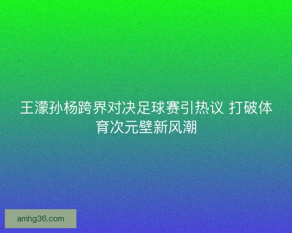 王濛孙杨跨界对决足球赛引热议 打破体育次元壁新风潮 王濛孙杨跨界对决足球赛引热议 打破体育次元壁新风潮