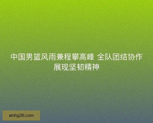 中国男篮风雨兼程攀高峰 全队团结协作展现坚韧精神