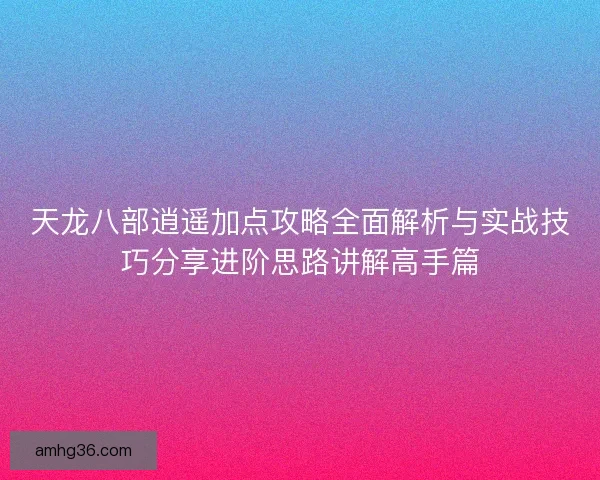 天龙八部逍遥加点攻略全面解析与实战技巧分享进阶思路讲解高手篇