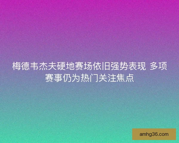 梅德韦杰夫硬地赛场依旧强势表现 多项赛事仍为热门关注焦点