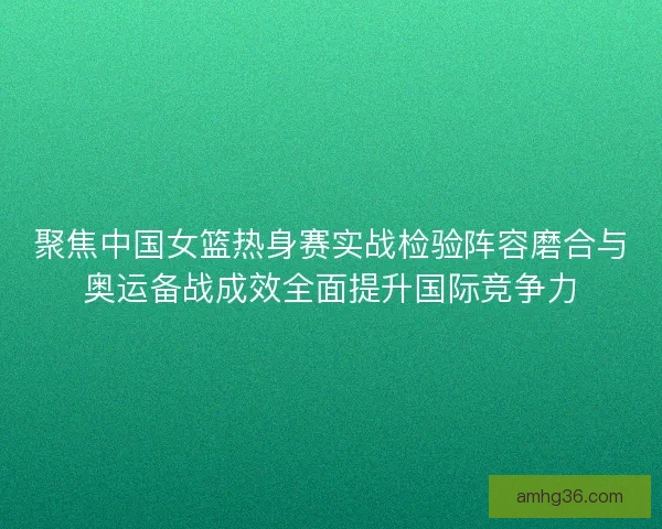 聚焦中国女篮热身赛实战检验阵容磨合与奥运备战成效全面提升国际竞争力