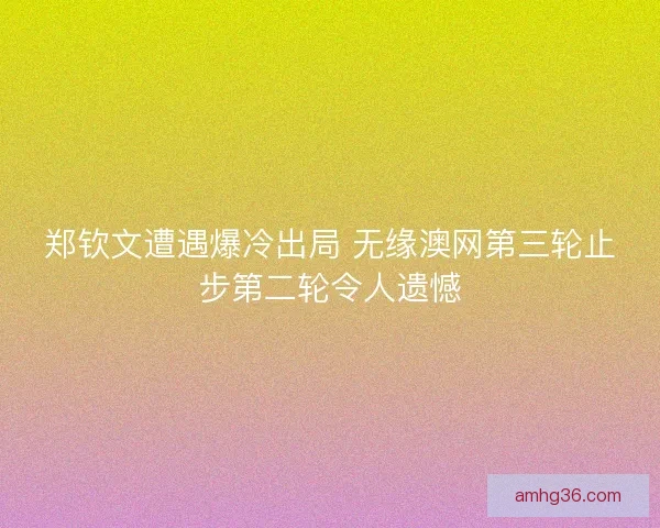 郑钦文遭遇爆冷出局 无缘澳网第三轮止步第二轮令人遗憾