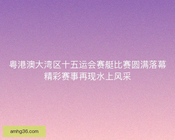 粤港澳大湾区十五运会赛艇比赛圆满落幕精彩赛事再现水上风采