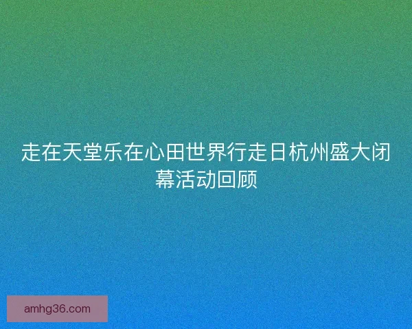 走在天堂乐在心田世界行走日杭州盛大闭幕活动回顾 走在天堂乐在心田世界行走日杭州盛大闭幕活动回顾