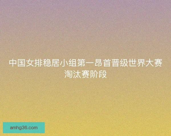 中国女排稳居小组第一昂首晋级世界大赛淘汰赛阶段