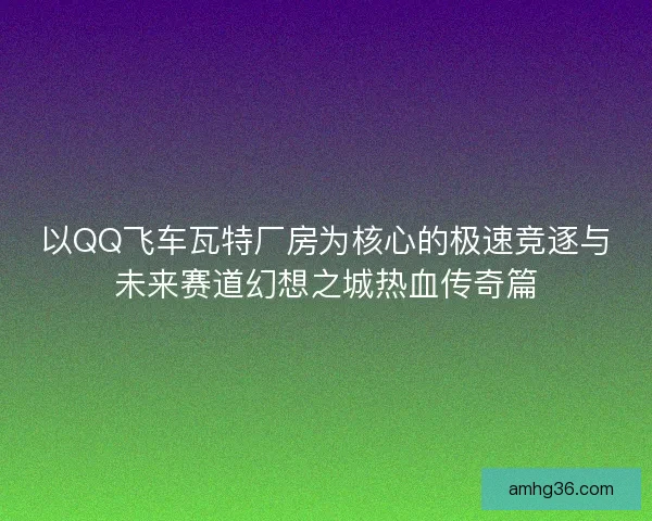 以QQ飞车瓦特厂房为核心的极速竞逐与未来赛道幻想之城热血传奇篇