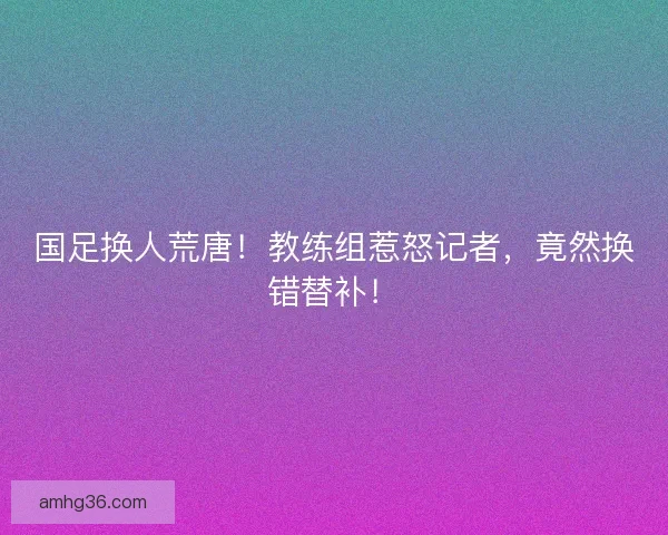 国足换人荒唐！教练组惹怒记者，竟然换错替补！