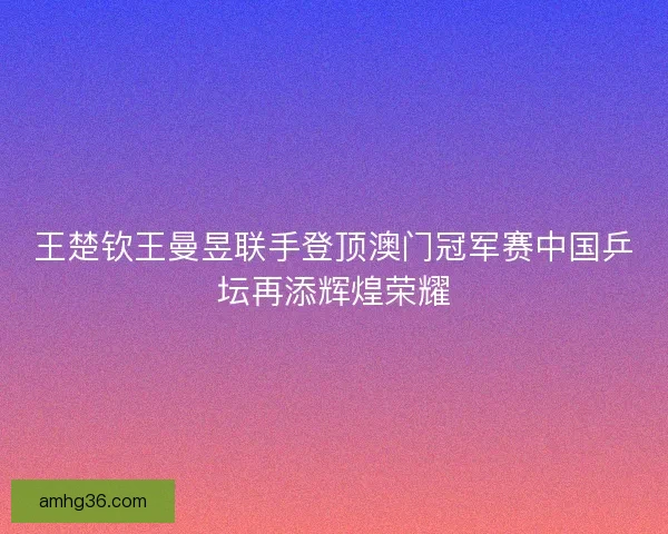 王楚钦王曼昱联手登顶澳门冠军赛中国乒坛再添辉煌荣耀