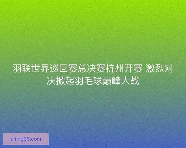 羽联世界巡回赛总决赛杭州开赛 激烈对决掀起羽毛球巅峰大战