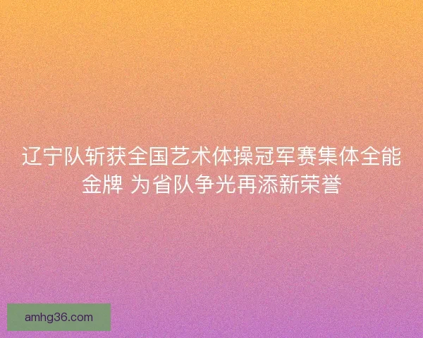 辽宁队斩获全国艺术体操冠军赛集体全能金牌 为省队争光再添新荣誉