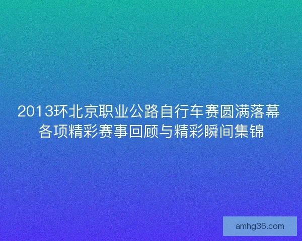 2013环北京职业公路自行车赛圆满落幕 各项精彩赛事回顾与精彩瞬间集锦