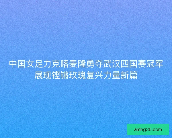 中国女足力克喀麦隆勇夺武汉四国赛冠军展现铿锵玫瑰复兴力量新篇