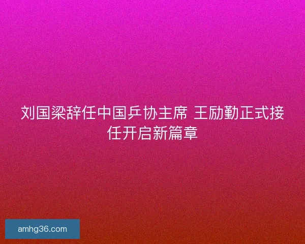刘国梁辞任中国乒协主席 王励勤正式接任开启新篇章