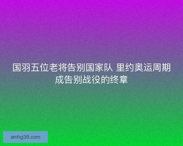 国羽五位老将告别国家队 里约奥运周期成告别战役的终章 国羽五位老将告别国家队 里约奥运周期成告别战役的终章