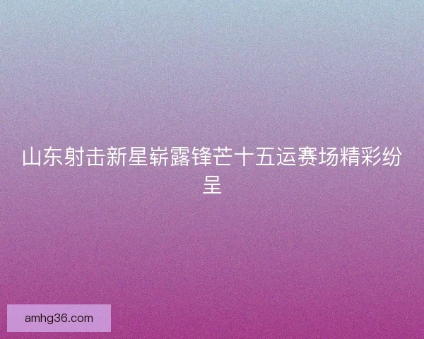 山东射击新星崭露锋芒十五运赛场精彩纷呈 山东射击新星崭露锋芒十五运赛场精彩纷呈