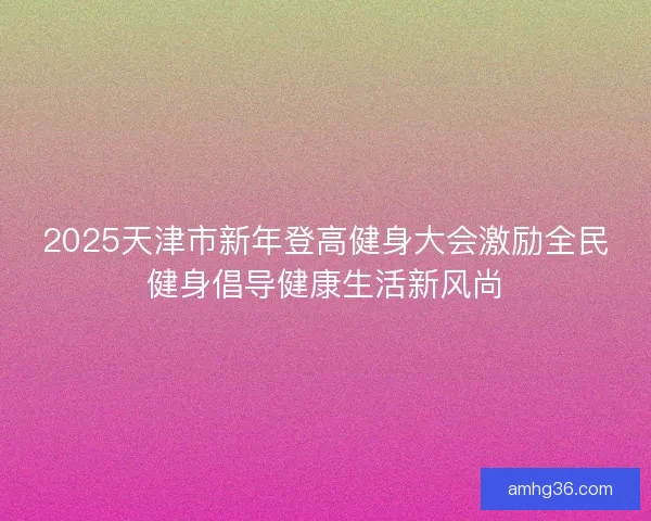 2025天津市新年登高健身大会激励全民健身倡导健康生活新风尚