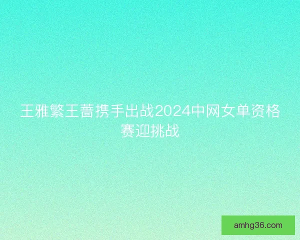 王雅繁王蔷携手出战2024中网女单资格赛迎挑战 王雅繁王蔷携手出战2024中网女单资格赛迎挑战