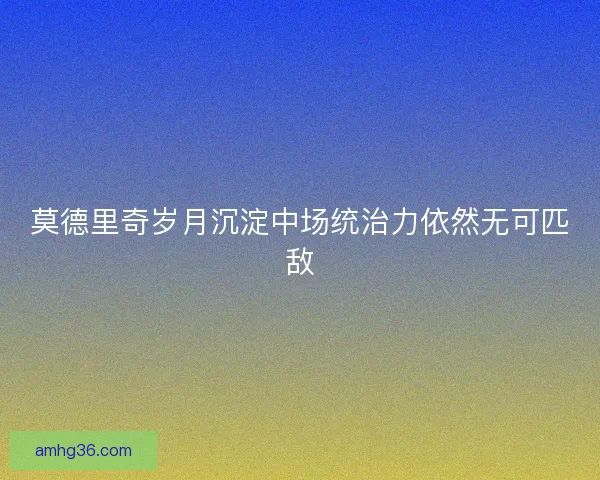 莫德里奇岁月沉淀中场统治力依然无可匹敌 莫德里奇岁月沉淀中场统治力依然无可匹敌