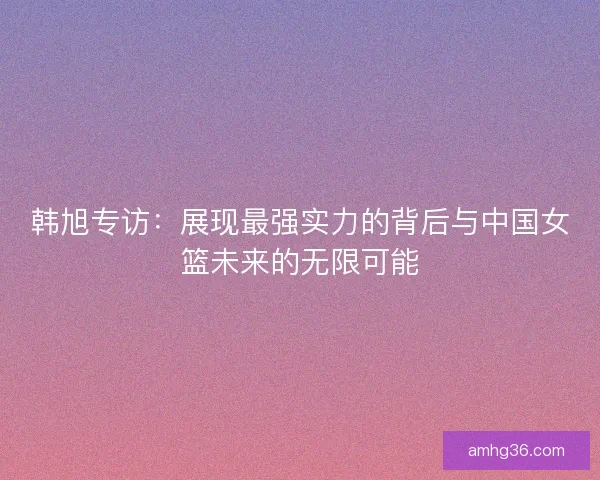 韩旭专访：展现最强实力的背后与中国女篮未来的无限可能