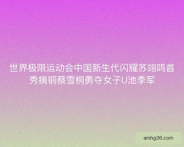 世界极限运动会中国新生代闪耀苏翊鸣首秀摘铜蔡雪桐勇夺女子U池季军 世界极限运动会中国新生代闪耀苏翊鸣首秀摘铜蔡雪桐勇夺女子U池季军