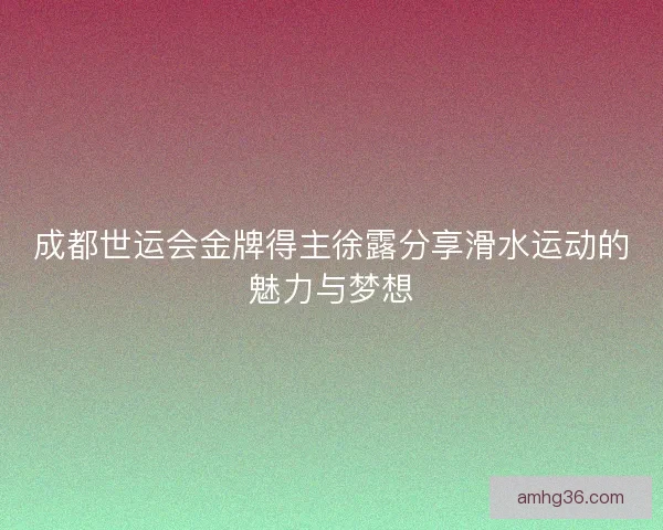 成都世运会金牌得主徐露分享滑水运动的魅力与梦想 成都世运会金牌得主徐露分享滑水运动的魅力与梦想