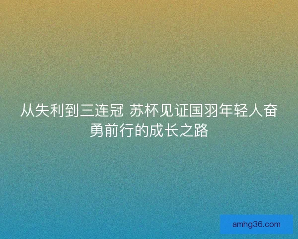 从失利到三连冠 苏杯见证国羽年轻人奋勇前行的成长之路 从失利到三连冠 苏杯见证国羽年轻人奋勇前行的成长之路