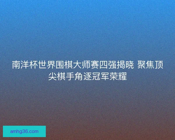 南洋杯世界围棋大师赛四强揭晓 聚焦顶尖棋手角逐冠军荣耀