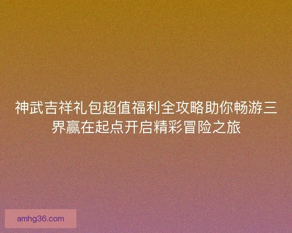 神武吉祥礼包超值福利全攻略助你畅游三界赢在起点开启精彩冒险之旅