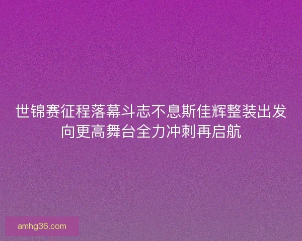 世锦赛征程落幕斗志不息斯佳辉整装出发向更高舞台全力冲刺再启航