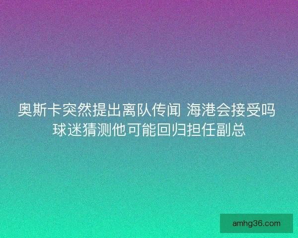 奥斯卡突然提出离队传闻 海港会接受吗 球迷猜测他可能回归担任副总