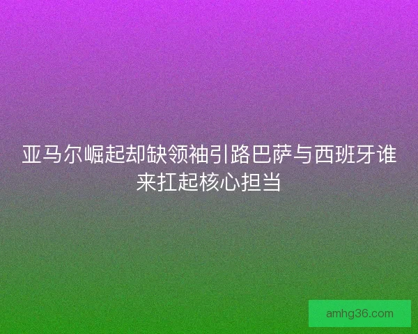 亚马尔崛起却缺领袖引路巴萨与西班牙谁来扛起核心担当