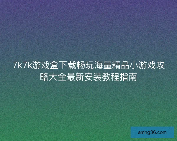 7k7k游戏盒下载畅玩海量精品小游戏攻略大全最新安装教程指南 7k7k游戏盒下载畅玩海量精品小游戏攻略大全最新安装教程指南