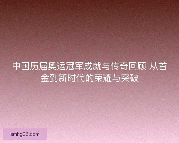 中国历届奥运冠军成就与传奇回顾 从首金到新时代的荣耀与突破