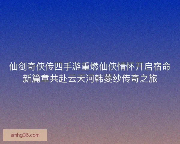 仙剑奇侠传四手游重燃仙侠情怀开启宿命新篇章共赴云天河韩菱纱传奇之旅 仙剑奇侠传四手游重燃仙侠情怀开启宿命新篇章共赴云天河韩菱纱传奇之旅