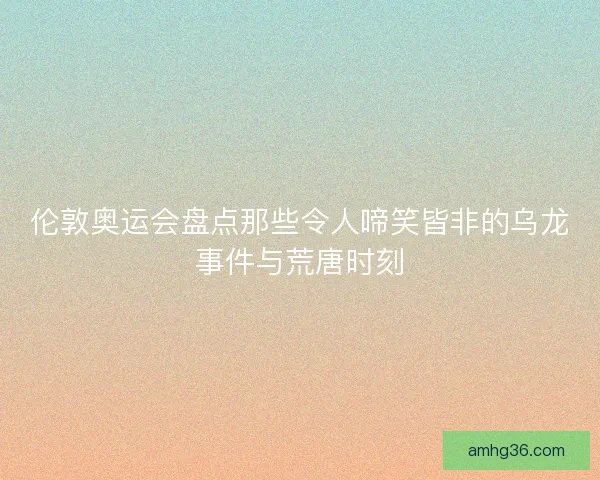 伦敦奥运会盘点那些令人啼笑皆非的乌龙事件与荒唐时刻 伦敦奥运会盘点那些令人啼笑皆非的乌龙事件与荒唐时刻